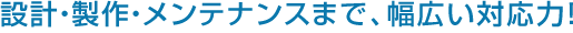 設計・製作・メンテナンスまで、幅広い対応力！