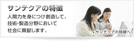 サンテクアの特徴。社会を構成し運営する一員として、自立した一人の人間として力強く生きていくための総合的な力を養う。云わば、人間力を身につけ創造して、技術・製造分野において社会に貢献します。 