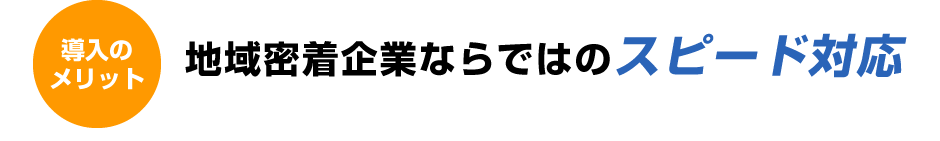 導入のメリット。地域密着企業ならではのスピード対応