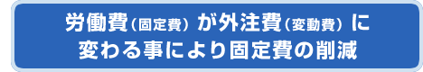 労働費（固定費）が外注費（変動費）に変わる事により固定費の削減