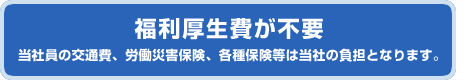 福利厚生費が不要　当社員の交通費、労働災害保険、各種保険等は当社の負担となります。