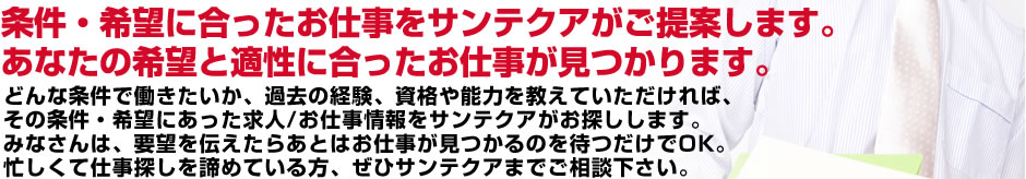 条件・希望に合ったお仕事をサンテクアがご提案します。あなたの希望と適性に合ったお仕事が見つかります。どんな条件で働きたいか、過去の経験、資格や能力を教えていただければ、その条件・希望にあった求人/お仕事情報をサンテクアがお探しします。みなさんは、要望を伝えたらあとはお仕事が見つかるのを待つだけでOK。忙しくて仕事探しを諦めている方、ぜひサンテクアまでご相談下さい。